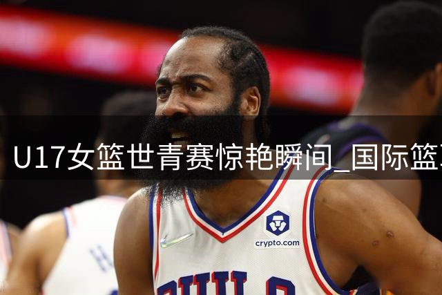 U17女篮世青赛惊艳瞬间 国际篮联盛赞历史性突破